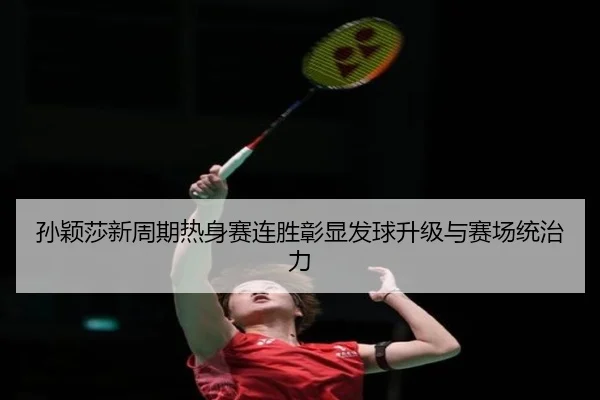 孙颖莎新周期热身赛连胜彰显发球升级与赛场统治力