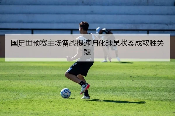 国足世预赛主场备战提速归化球员状态成取胜关键
